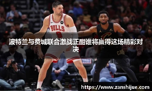 波特兰与费城联合激战正酣谁将赢得这场精彩对决