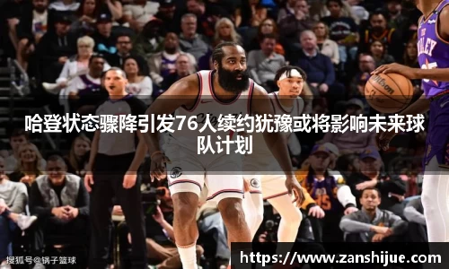 哈登状态骤降引发76人续约犹豫或将影响未来球队计划