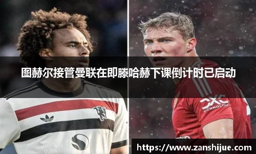 图赫尔接管曼联在即滕哈赫下课倒计时已启动