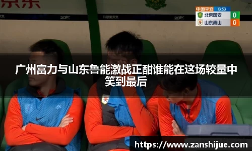 广州富力与山东鲁能激战正酣谁能在这场较量中笑到最后